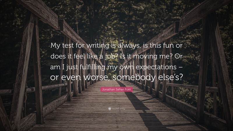 Jonathan Safran Foer Quote: “My test for writing is always, is this fun or does it feel like a job? Is it moving me? Or am I just fulfilling my own expectations – or even worse, somebody else’s?”