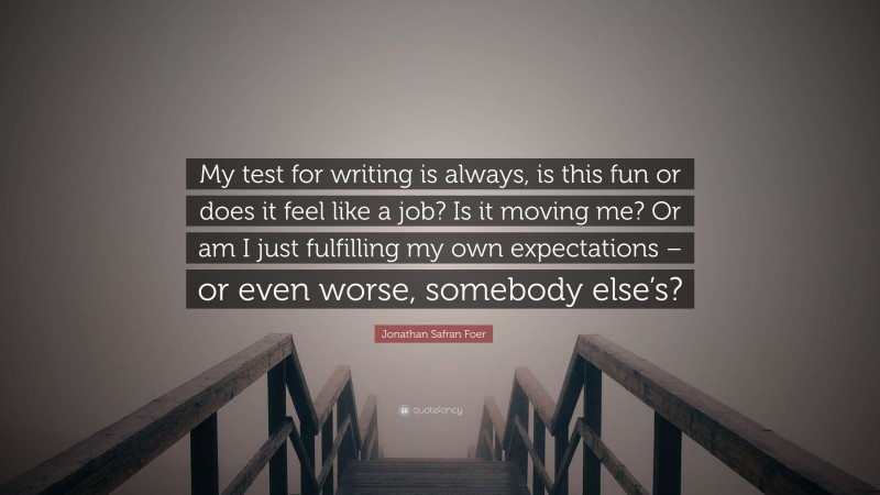 Jonathan Safran Foer Quote: “My test for writing is always, is this fun or does it feel like a job? Is it moving me? Or am I just fulfilling my own expectations – or even worse, somebody else’s?”