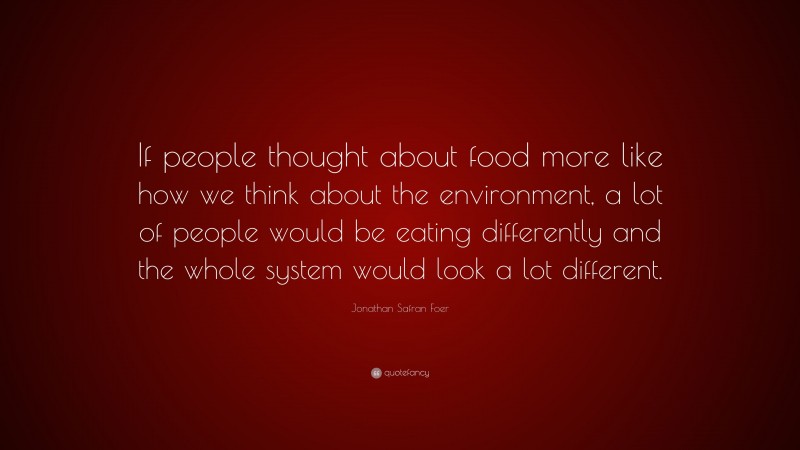 Jonathan Safran Foer Quote: “If people thought about food more like how we think about the environment, a lot of people would be eating differently and the whole system would look a lot different.”