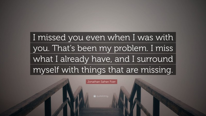 Jonathan Safran Foer Quote: “I missed you even when I was with you. That’s been my problem. I miss what I already have, and I surround myself with things that are missing.”