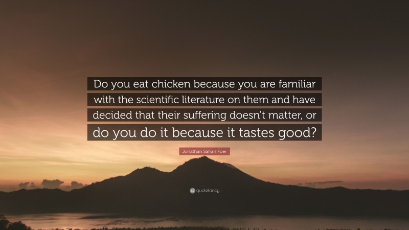 Jonathan Safran Foer Quote: “Do you eat chicken because you are familiar with the scientific literature on them and have decided that their suffering doesn’t matter, or do you do it because it tastes good?”