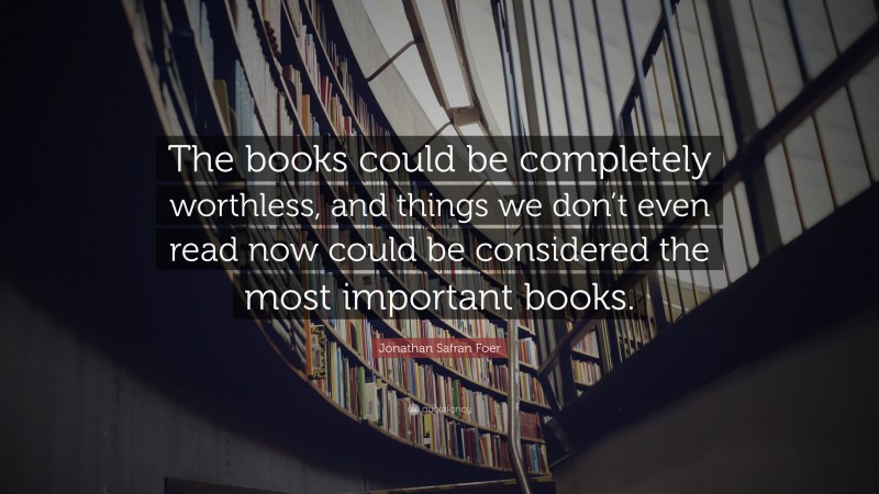 Jonathan Safran Foer Quote: “The books could be completely worthless, and things we don’t even read now could be considered the most important books.”