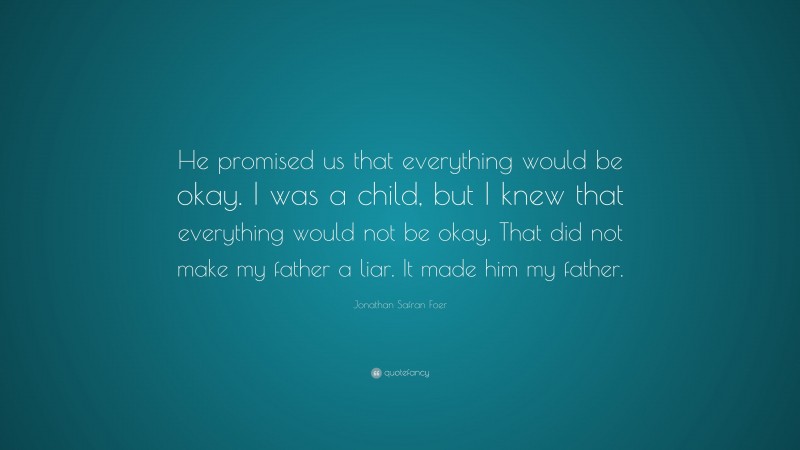 Jonathan Safran Foer Quote: “He promised us that everything would be okay. I was a child, but I knew that everything would not be okay. That did not make my father a liar. It made him my father.”