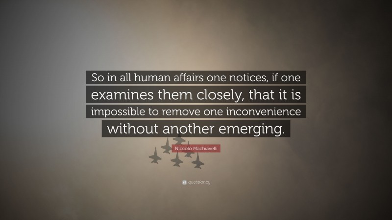 Niccolò Machiavelli Quote: “So in all human affairs one notices, if one examines them closely, that it is impossible to remove one inconvenience without another emerging.”