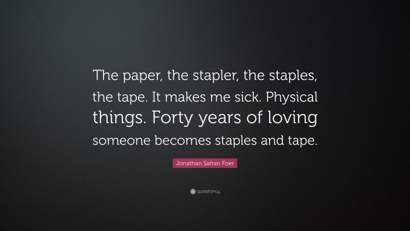 Jonathan Safran Foer Quote: “The paper, the stapler, the staples, the tape. It makes me sick. Physical things. Forty years of loving someone becomes staples and tape.”