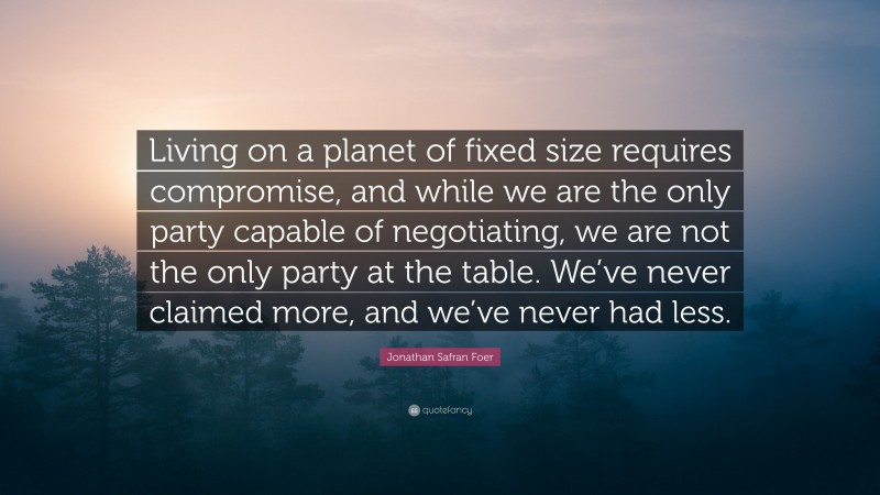 Jonathan Safran Foer Quote: “Living on a planet of fixed size requires compromise, and while we are the only party capable of negotiating, we are not the only party at the table. We’ve never claimed more, and we’ve never had less.”