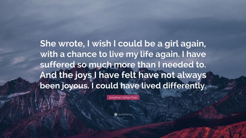 Jonathan Safran Foer Quote: “She wrote, I wish I could be a girl again, with a chance to live my life again. I have suffered so much more than I needed to. And the joys I have felt have not always been joyous. I could have lived differently.”