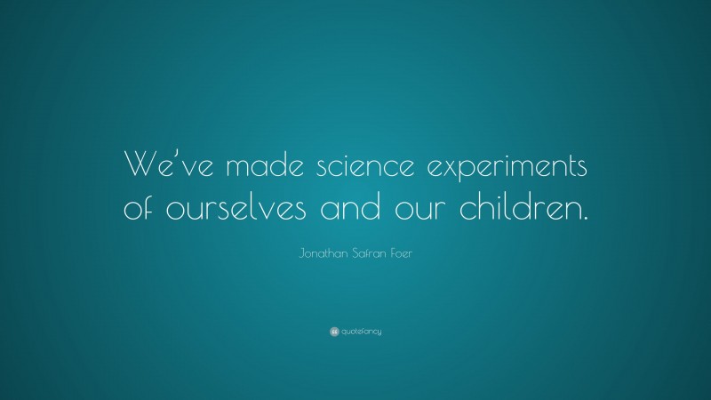 Jonathan Safran Foer Quote: “We’ve made science experiments of ourselves and our children.”