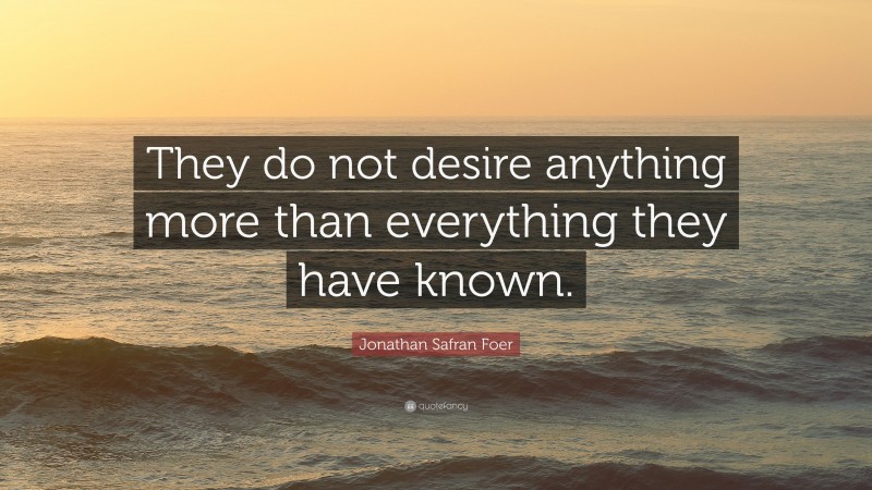 Jonathan Safran Foer Quote: “They do not desire anything more than everything they have known.”