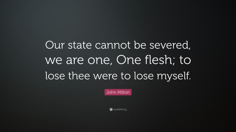 John Milton Quote: “Our state cannot be severed, we are one, One flesh; to lose thee were to lose myself.”