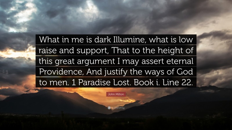 John Milton Quote: “What in me is dark Illumine, what is low raise and support, That to the height of this great argument I may assert eternal Providence, And justify the ways of God to men. 1 Paradise Lost. Book i. Line 22.”