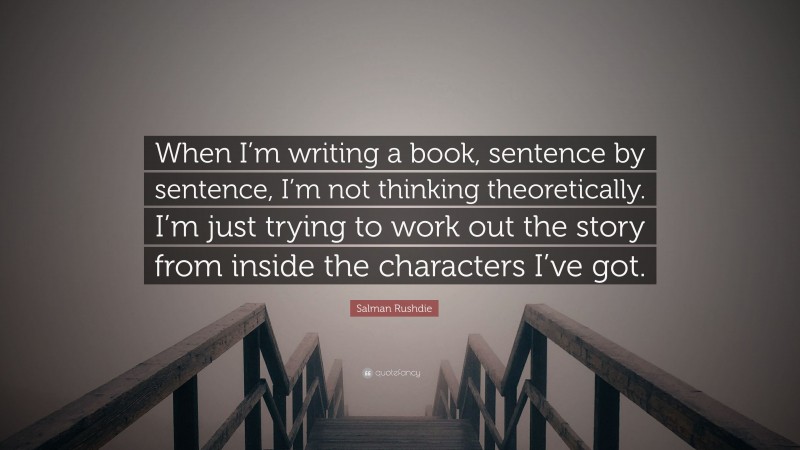 Salman Rushdie Quote: “When I’m writing a book, sentence by sentence, I’m not thinking theoretically. I’m just trying to work out the story from inside the characters I’ve got.”
