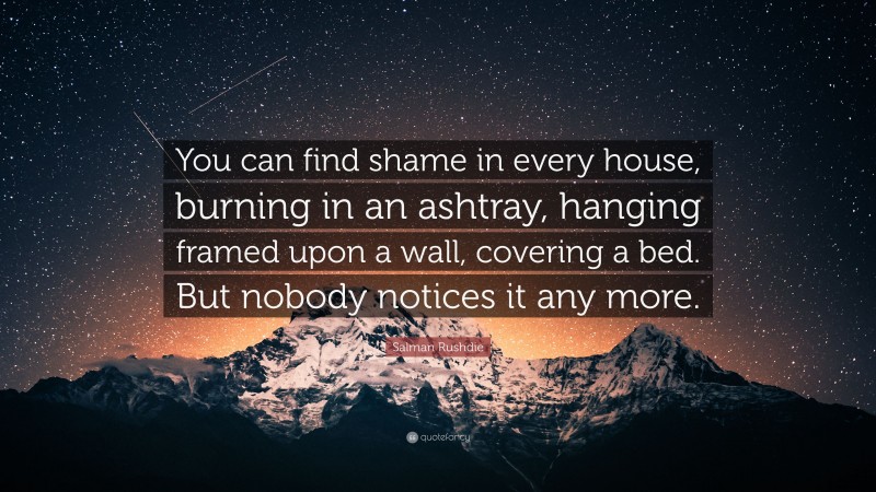 Salman Rushdie Quote: “You can find shame in every house, burning in an ashtray, hanging framed upon a wall, covering a bed. But nobody notices it any more.”