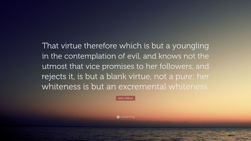 John Milton Quote: “That virtue therefore which is but a youngling in the contemplation of evil, and knows not the utmost that vice promises to her followers, and rejects it, is but a blank virtue, not a pure; her whiteness is but an excremental whiteness.”