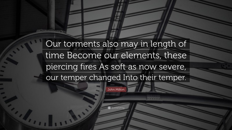 John Milton Quote: “Our torments also may in length of time Become our elements, these piercing fires As soft as now severe, our temper changed Into their temper.”