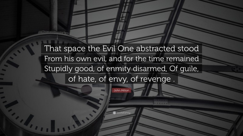 John Milton Quote: “That space the Evil One abstracted stood From his own evil, and for the time remained Stupidly good, of enmity disarmed, Of guile, of hate, of envy, of revenge .”