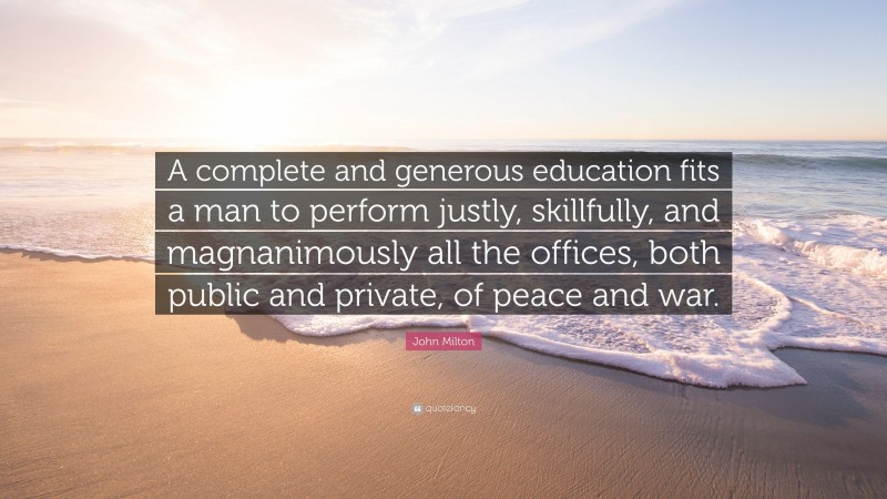 John Milton Quote: “A complete and generous education fits a man to perform justly, skillfully, and magnanimously all the offices, both public and private, of peace and war.”