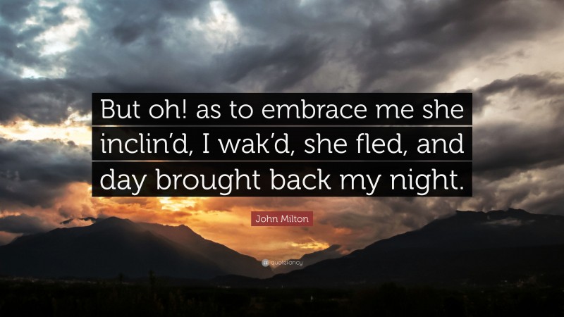 John Milton Quote: “But oh! as to embrace me she inclin’d, I wak’d, she fled, and day brought back my night.”