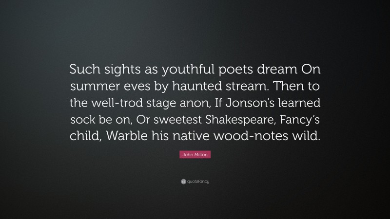 John Milton Quote: “Such sights as youthful poets dream On summer eves by haunted stream. Then to the well-trod stage anon, If Jonson’s learned sock be on, Or sweetest Shakespeare, Fancy’s child, Warble his native wood-notes wild.”
