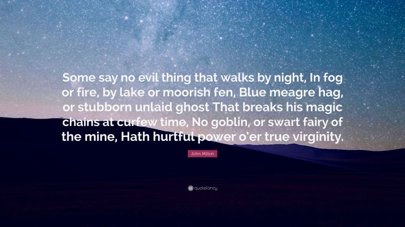 John Milton Quote: “Some say no evil thing that walks by night, In fog or fire, by lake or moorish fen, Blue meagre hag, or stubborn unlaid ghost That breaks his magic chains at curfew time, No goblin, or swart fairy of the mine, Hath hurtful power o’er true virginity.”
