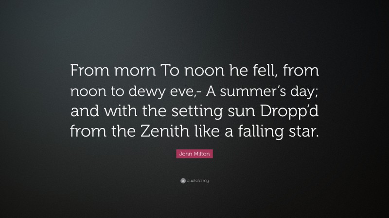 John Milton Quote: “From morn To noon he fell, from noon to dewy eve,- A summer’s day; and with the setting sun Dropp’d from the Zenith like a falling star.”