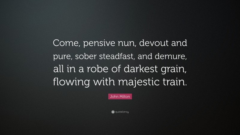 John Milton Quote: “Come, pensive nun, devout and pure, sober steadfast, and demure, all in a robe of darkest grain, flowing with majestic train.”