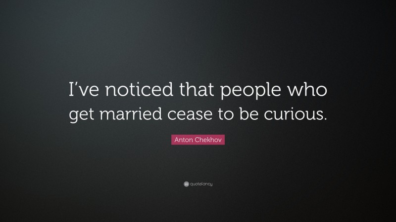 Anton Chekhov Quote: “I’ve noticed that people who get married cease to be curious.”