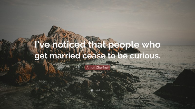Anton Chekhov Quote: “I’ve noticed that people who get married cease to be curious.”
