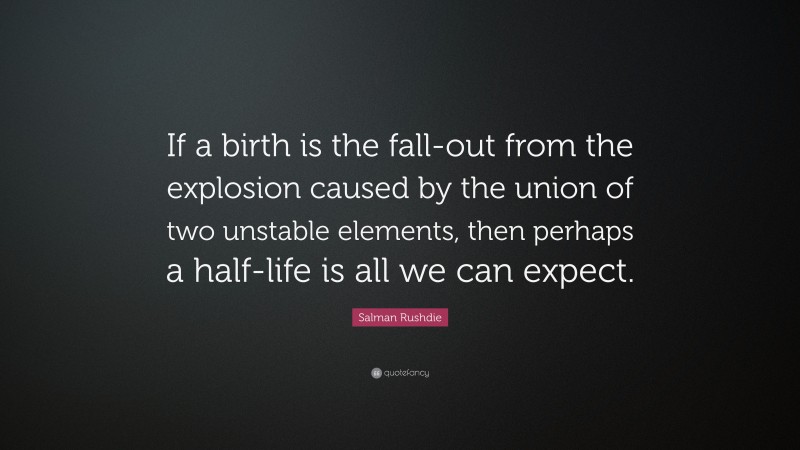 Salman Rushdie Quote: “If a birth is the fall-out from the explosion caused by the union of two unstable elements, then perhaps a half-life is all we can expect.”