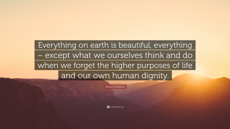 Anton Chekhov Quote: “Everything on earth is beautiful, everything – except what we ourselves think and do when we forget the higher purposes of life and our own human dignity.”