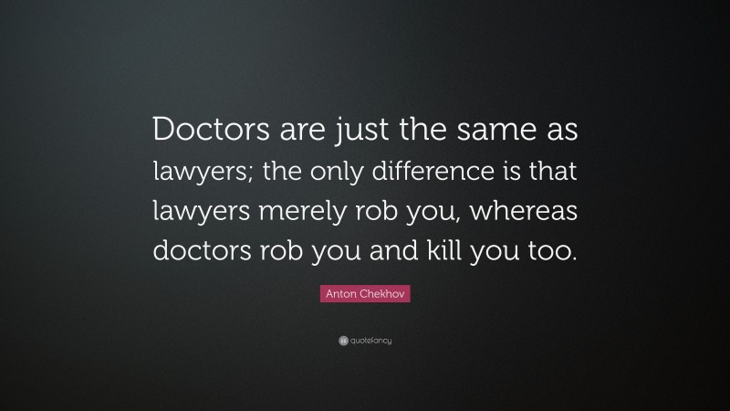 Anton Chekhov Quote: “Doctors are just the same as lawyers; the only difference is that lawyers merely rob you, whereas doctors rob you and kill you too.”