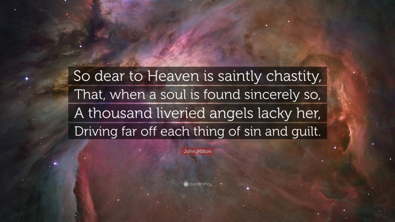 John Milton Quote: “So dear to Heaven is saintly chastity, That, when a soul is found sincerely so, A thousand liveried angels lacky her, Driving far off each thing of sin and guilt.”