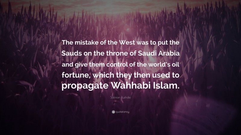 Salman Rushdie Quote: “The mistake of the West was to put the Sauds on the throne of Saudi Arabia and give them control of the world’s oil fortune, which they then used to propagate Wahhabi Islam.”