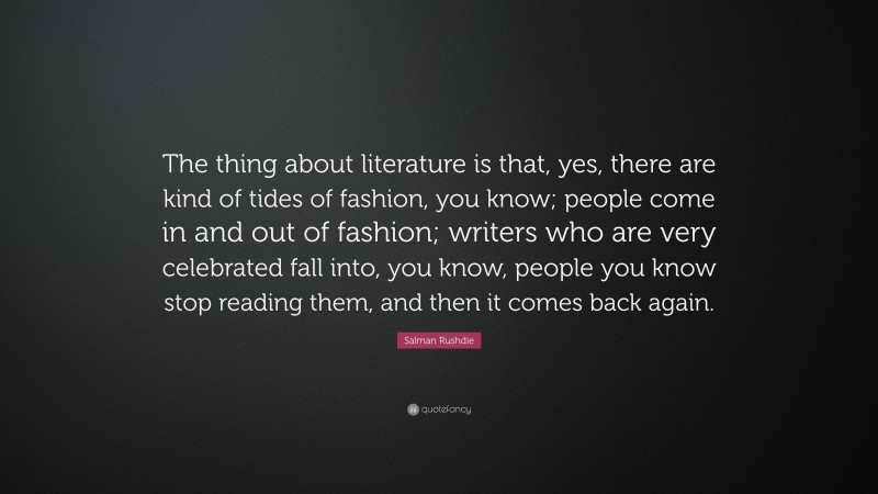 Salman Rushdie Quote: “The thing about literature is that, yes, there are kind of tides of fashion, you know; people come in and out of fashion; writers who are very celebrated fall into, you know, people you know stop reading them, and then it comes back again.”