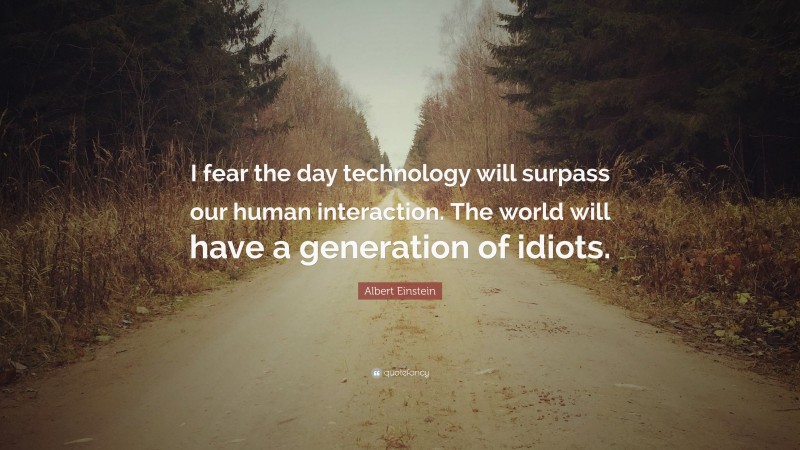 Albert Einstein Quote: “I fear the day technology will surpass our human interaction. The world will have a generation of idiots.”