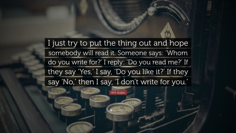 W.H. Auden Quote: “I just try to put the thing out and hope somebody will read it. Someone says: ‘Whom do you write for?’ I reply: ‘Do you read me?’ If they say ‘Yes,’ I say, ‘Do you like it?’ If they say ‘No,’ then I say, ‘I don’t write for you.’”