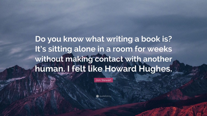 Jon Stewart Quote: “Do you know what writing a book is? It’s sitting alone in a room for weeks without making contact with another human. I felt like Howard Hughes.”