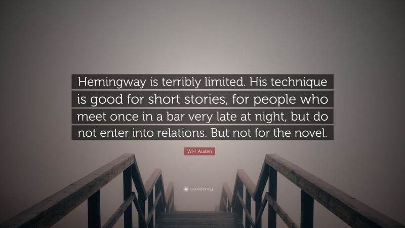 W.H. Auden Quote: “Hemingway is terribly limited. His technique is good for short stories, for people who meet once in a bar very late at night, but do not enter into relations. But not for the novel.”