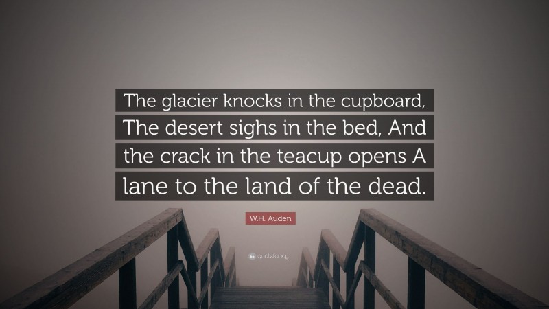 W.H. Auden Quote: “The glacier knocks in the cupboard, The desert sighs in the bed, And the crack in the teacup opens A lane to the land of the dead.”