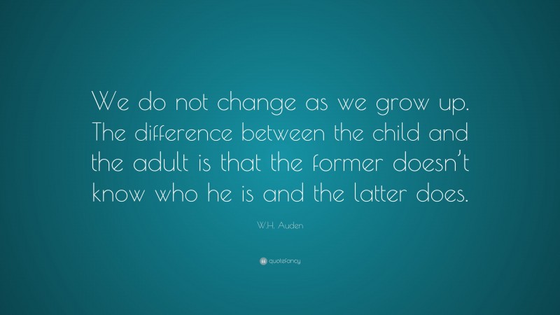 W.H. Auden Quote: “We do not change as we grow up. The difference between the child and the adult is that the former doesn’t know who he is and the latter does.”