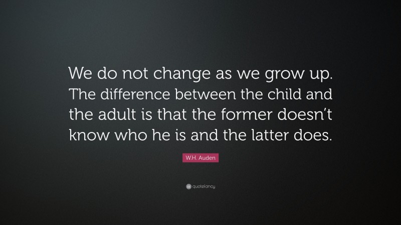 W.H. Auden Quote: “We do not change as we grow up. The difference between the child and the adult is that the former doesn’t know who he is and the latter does.”
