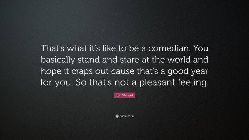 Jon Stewart Quote: “That’s what it’s like to be a comedian. You basically stand and stare at the world and hope it craps out cause that’s a good year for you. So that’s not a pleasant feeling.”