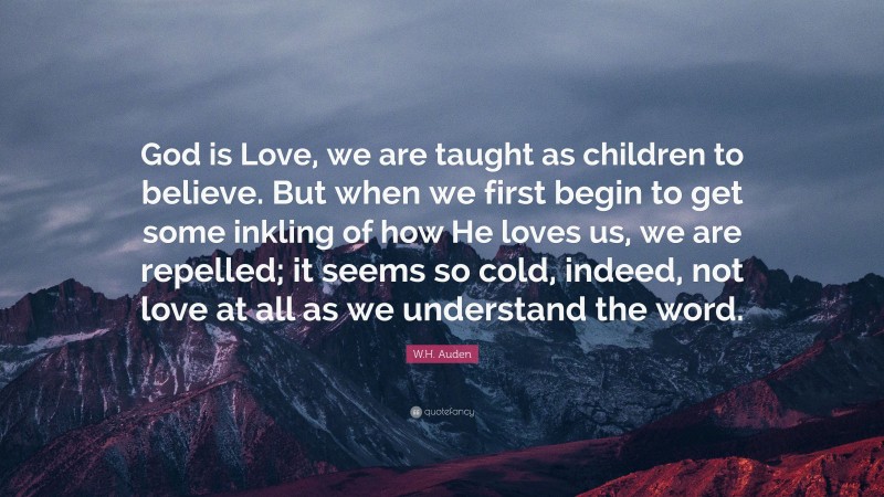 W.H. Auden Quote: “God is Love, we are taught as children to believe. But when we first begin to get some inkling of how He loves us, we are repelled; it seems so cold, indeed, not love at all as we understand the word.”
