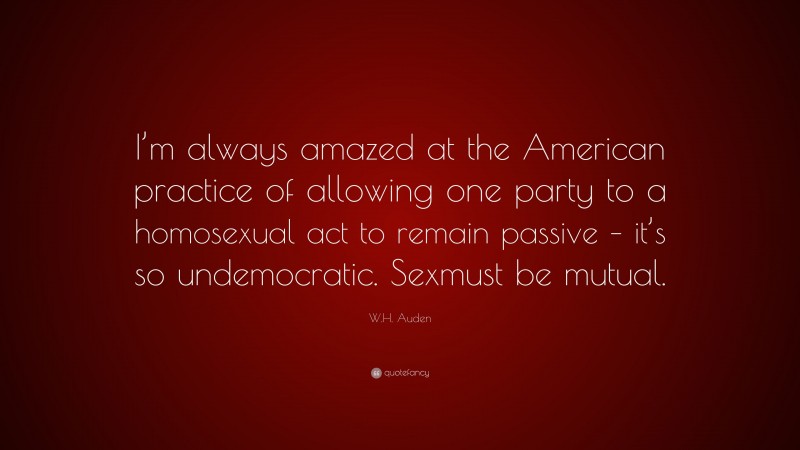W.H. Auden Quote: “I’m always amazed at the American practice of allowing one party to a homosexual act to remain passive – it’s so undemocratic. Sexmust be mutual.”