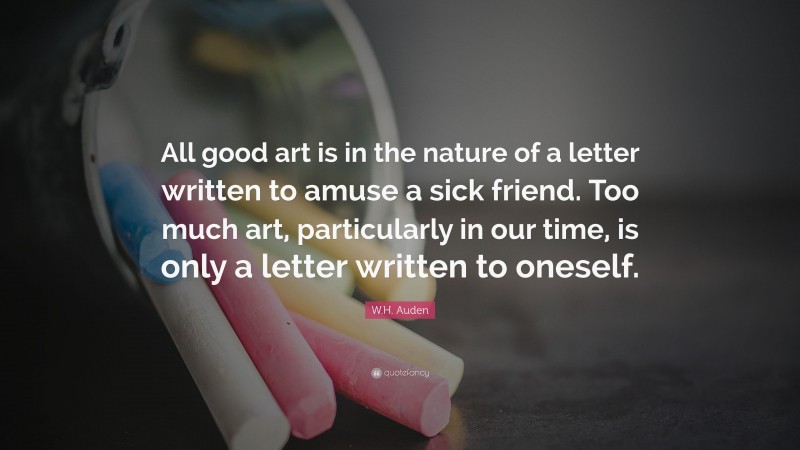 W.H. Auden Quote: “All good art is in the nature of a letter written to amuse a sick friend. Too much art, particularly in our time, is only a letter written to oneself.”