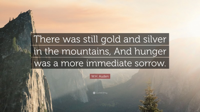 W.H. Auden Quote: “There was still gold and silver in the mountains, And hunger was a more immediate sorrow.”