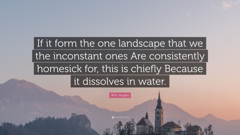 W.H. Auden Quote: “If it form the one landscape that we the inconstant ones Are consistently homesick for, this is chiefly Because it dissolves in water.”