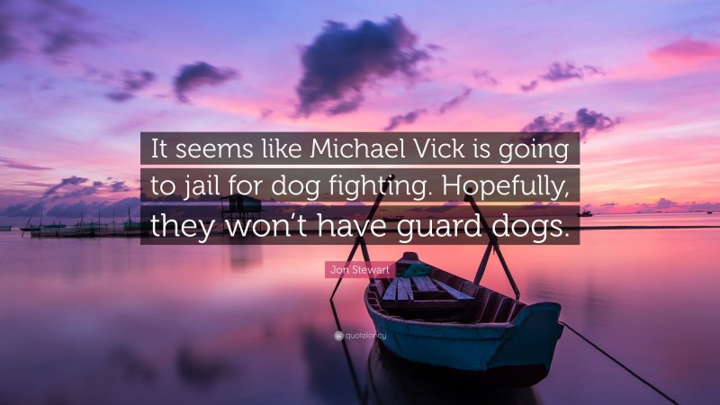 Jon Stewart Quote: “It seems like Michael Vick is going to jail for dog fighting. Hopefully, they won’t have guard dogs.”