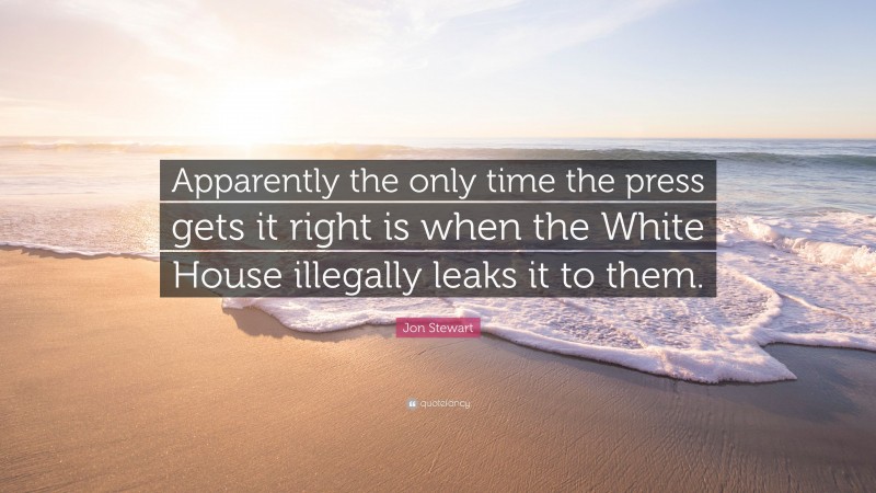 Jon Stewart Quote: “Apparently the only time the press gets it right is when the White House illegally leaks it to them.”