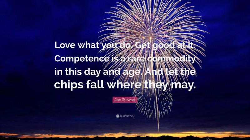 Jon Stewart Quote: “Love what you do. Get good at it. Competence is a rare commodity in this day and age. And let the chips fall where they may.”